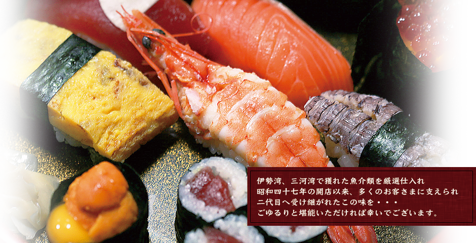 伊勢湾、三河湾で獲れた魚介類を厳選仕入れ昭和四十七年の開店以来、多くのお客さまに支えられ二代目へ受け継がれたこの味を・・・ごゆるりと堪能いただければ幸いでございます。